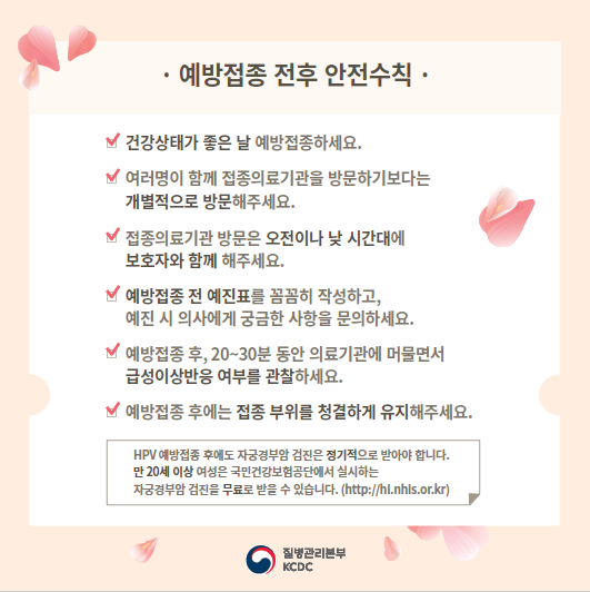 예방접종 전후 안전수칙 건강상태가 좋은 날 예방접종하세요. 여러명이 함께 접종의료기관을 방문하기보다는 개별적으로 방문해주세요. 접종의료기관 방문은 오전이나 낮 시간대에 보호자와 함께 해주세요. 예방접종 전 예진표를 꼼꼼히 작성하고, 예진 시 의사에게 궁금한 사항을 문의하세요. 예방접종 후, 20~30분 동아 의료기관에 머물면서 급성이상반응 여부를 관찰하세요. 예방접종 후에는 접종 부위를 청결하게 유지해주세요. HPV 예방접종 후에도 자궁경부암 검진은 정기적으로 받아야 합니다. 만20세 이상 여성은 국민건강보험공단에서 실시하는 자궁경부암 검진을 무료로 받을 수 있습니다.(http://hi.nhis.or.kr)