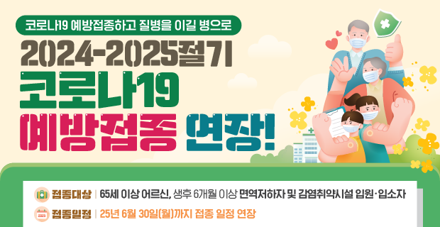 코로나19 예방접종하고 질병을 이길병으로
2024-2025절기 
코로나19 예방접종 연장


접종대상: 65세 이상 어르신, 생후6개월 이상 면역저하자 및 감염취약시설 입원∙입소자
접종일정: 25년 6월 30일(월)까지 접종 일정 연장